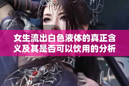 女生流出白色液体的真正含义及其是否可以饮用的分析