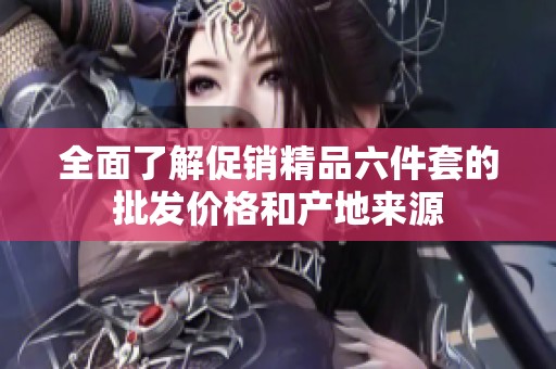 全面了解促销精品六件套的批发价格和产地来源
