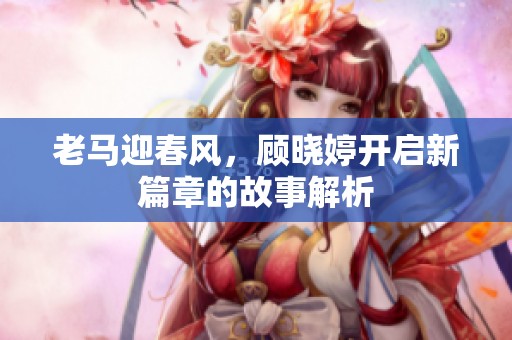 老马迎春风，顾晓婷开启新篇章的故事解析