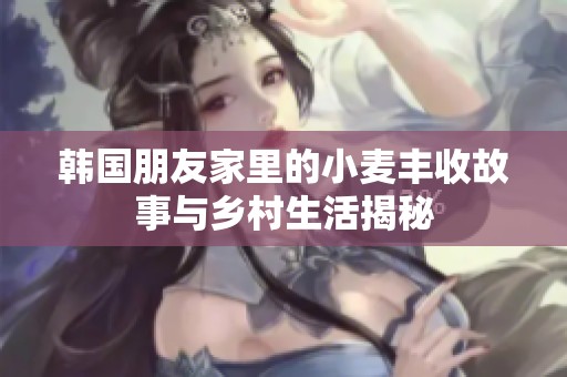 韩国朋友家里的小麦丰收故事与乡村生活揭秘