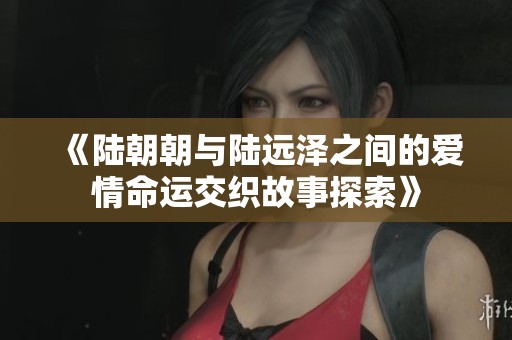 《陆朝朝与陆远泽之间的爱情命运交织故事探索》