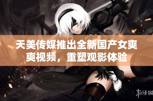 天美传媒推出全新国产女爽爽视频，重塑观影体验