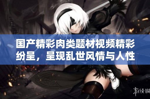 国产精彩肉类题材视频精彩纷呈，呈现乱世风情与人性纷争