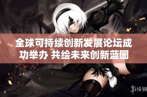全球可持续创新发展论坛成功举办 共绘未来创新蓝图