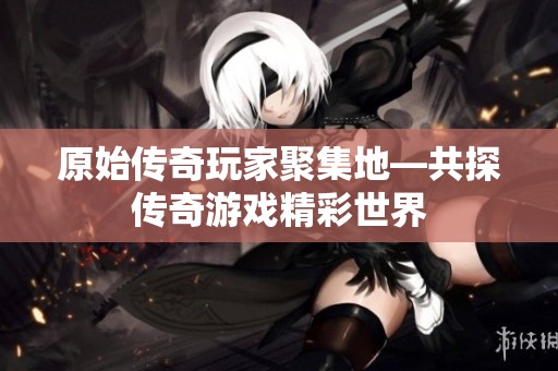 原始传奇玩家聚集地—共探传奇游戏精彩世界