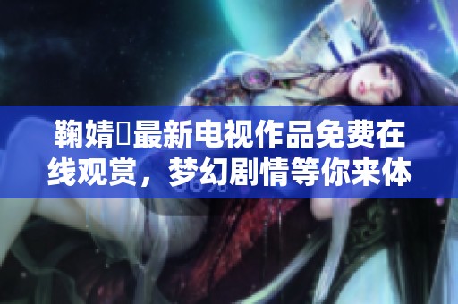 鞠婧祎最新电视作品免费在线观赏，梦幻剧情等你来体验