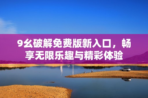 9幺破解免费版新入口，畅享无限乐趣与精彩体验