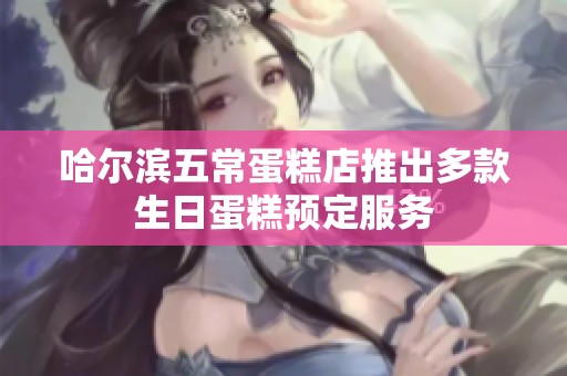 哈尔滨五常蛋糕店推出多款生日蛋糕预定服务