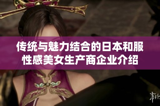 传统与魅力结合的日本和服性感美女生产商企业介绍
