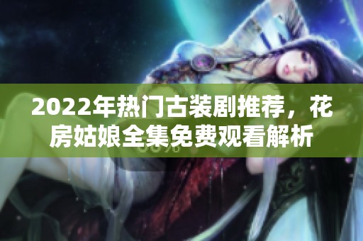 2022年热门古装剧推荐，花房姑娘全集免费观看解析