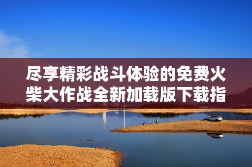 尽享精彩战斗体验的免费火柴大作战全新加载版下载指南