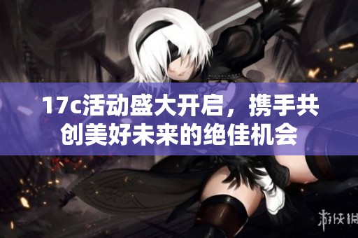 17c活动盛大开启，携手共创美好未来的绝佳机会
