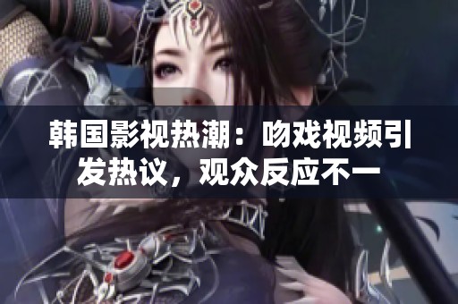 韩国影视热潮：吻戏视频引发热议，观众反应不一
