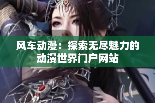 风车动漫：探索无尽魅力的动漫世界门户网站