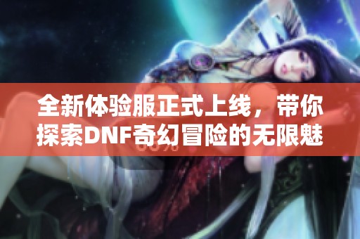 全新体验服正式上线，带你探索DNF奇幻冒险的无限魅力