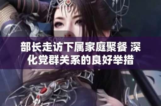 部长走访下属家庭聚餐 深化党群关系的良好举措