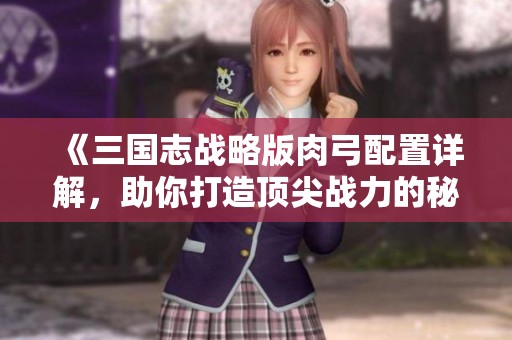 《三国志战略版肉弓配置详解，助你打造顶尖战力的秘籍》