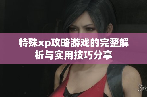 特殊xp攻略游戏的完整解析与实用技巧分享