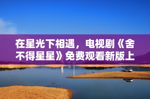 在星光下相遇，电视剧《舍不得星星》免费观看新版上线