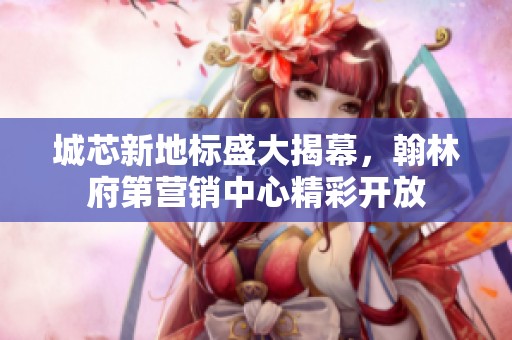 城芯新地标盛大揭幕，翰林府第营销中心精彩开放