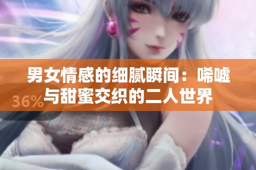 男女情感的细腻瞬间：唏嘘与甜蜜交织的二人世界