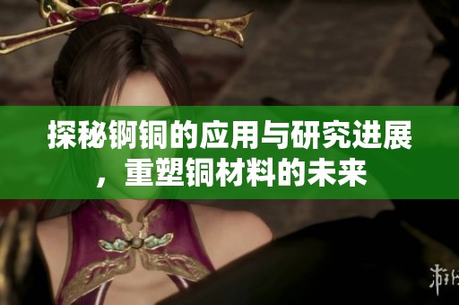 探秘锕铜的应用与研究进展，重塑铜材料的未来