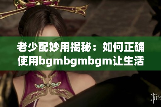 老少配妙用揭秘：如何正确使用bgmbgmbgm让生活更精彩