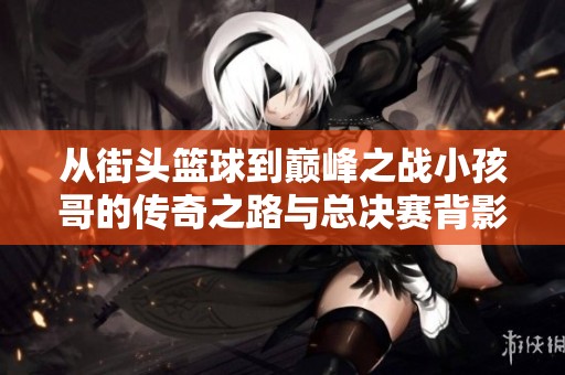 从街头篮球到巅峰之战小孩哥的传奇之路与总决赛背影