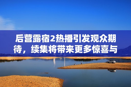 后营露宿2热播引发观众期待，续集将带来更多惊喜与挑战