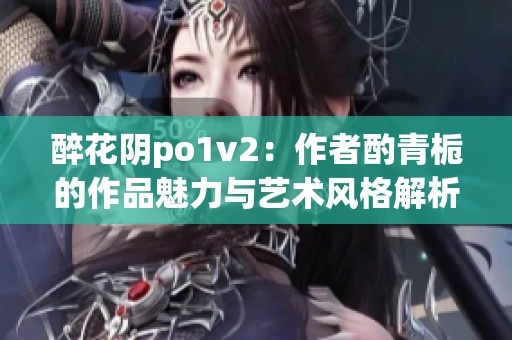 醉花阴po1v2：作者酌青栀的作品魅力与艺术风格解析