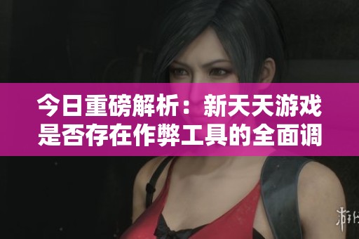 今日重磅解析：新天天游戏是否存在作弊工具的全面调查与指南