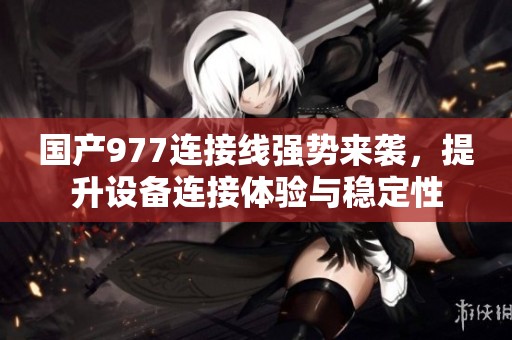 国产977连接线强势来袭，提升设备连接体验与稳定性