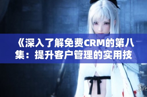 《深入了解免费CRM的第八集：提升客户管理的实用技巧》