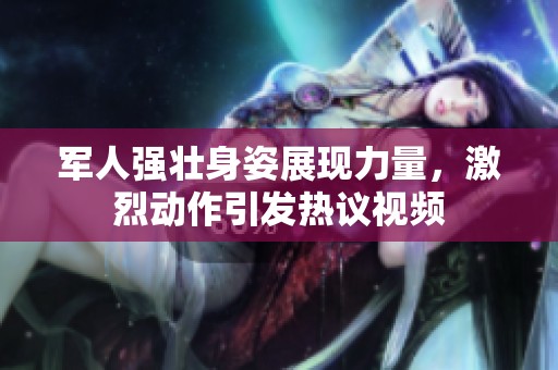 军人强壮身姿展现力量，激烈动作引发热议视频