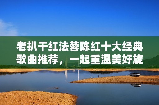 老扒干红法蓉陈红十大经典歌曲推荐，一起重温美好旋律