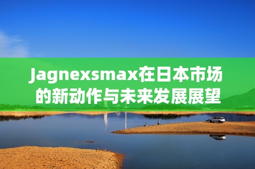Jagnexsmax在日本市场的新动作与未来发展展望