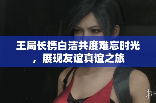 王局长携白洁共度难忘时光，展现友谊真谊之旅