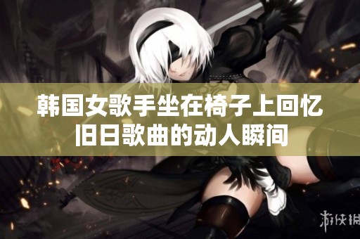 韩国女歌手坐在椅子上回忆旧日歌曲的动人瞬间