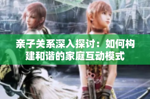 亲子关系深入探讨：如何构建和谐的家庭互动模式