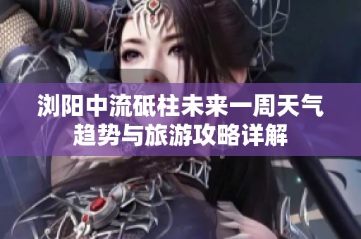 浏阳中流砥柱未来一周天气趋势与旅游攻略详解