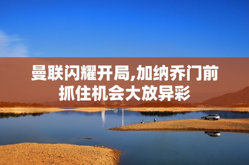 曼联闪耀开局,加纳乔门前抓住机会大放异彩