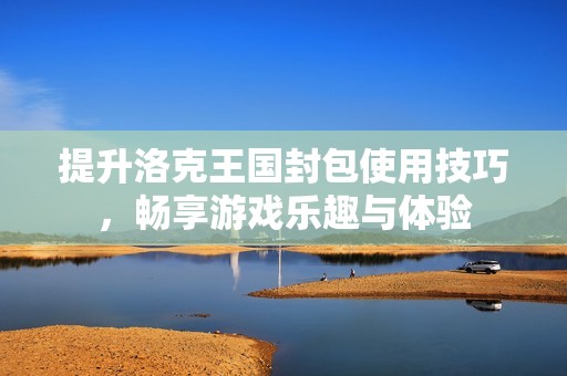 提升洛克王国封包使用技巧，畅享游戏乐趣与体验