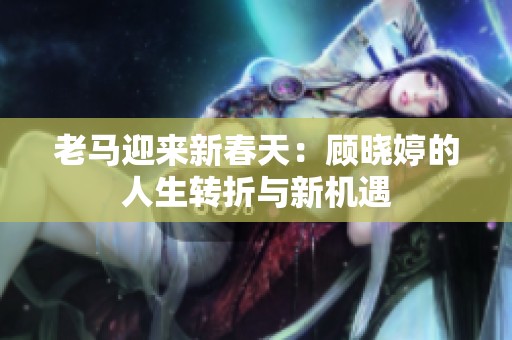 老马迎来新春天：顾晓婷的人生转折与新机遇