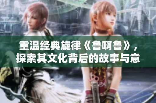重温经典旋律《鲁啊鲁》，探索其文化背后的故事与意义