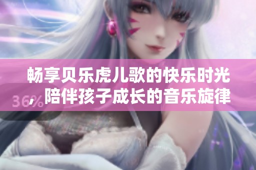畅享贝乐虎儿歌的快乐时光，陪伴孩子成长的音乐旋律