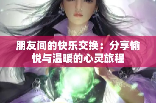 朋友间的快乐交换：分享愉悦与温暖的心灵旅程