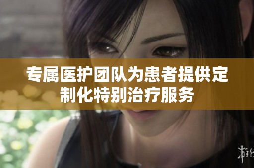 专属医护团队为患者提供定制化特别治疗服务