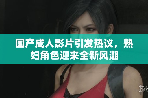 国产成人影片引发热议，熟妇角色迎来全新风潮