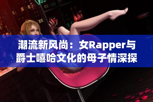 潮流新风尚：女Rapper与爵士嘻哈文化的母子情深探索