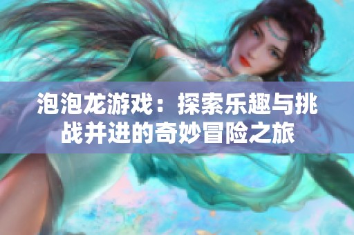 泡泡龙游戏：探索乐趣与挑战并进的奇妙冒险之旅